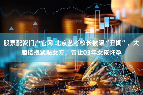 股票配资门户官网 北京艺考校长被曝“丑闻”，大胆搂抱紧贴女方，曾让03年女孩怀孕