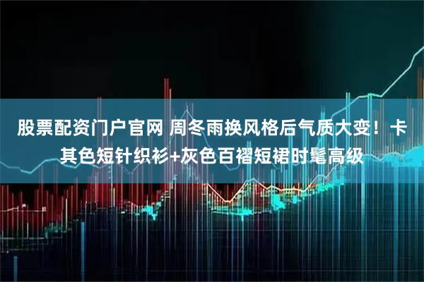 股票配资门户官网 周冬雨换风格后气质大变！卡其色短针织衫+灰色百褶短裙时髦高级