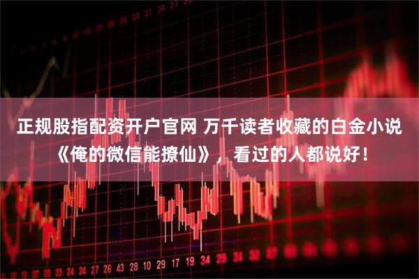 正规股指配资开户官网 万千读者收藏的白金小说《俺的微信能撩仙》，看过的人都说好！