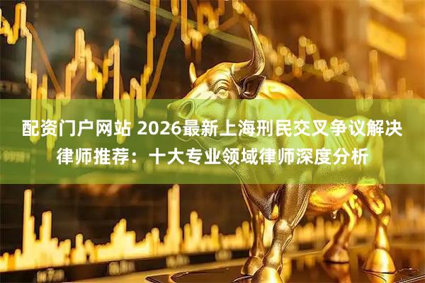 配资门户网站 2026最新上海刑民交叉争议解决律师推荐：十大专业领域律师深度分析