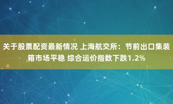 关于股票配资最新情况 上海航交所：节前出口集装箱市场平稳 综合运价指数下跌1.2%