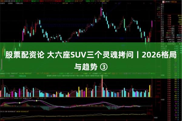 股票配资论 大六座SUV三个灵魂拷问丨2026格局与趋势 ③