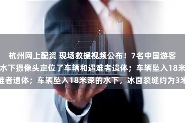 杭州网上配资 现场救援视频公布！7名中国游客贝加尔湖遇难，已使用水下摄像头定位了车辆和遇难者遗体；车辆坠入18米深的水下，冰面裂缝约为3米