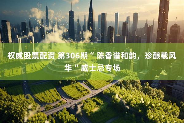 权威股票配资 第306期“ 陈香谱和韵，珍酿载风华 ”威士忌专场