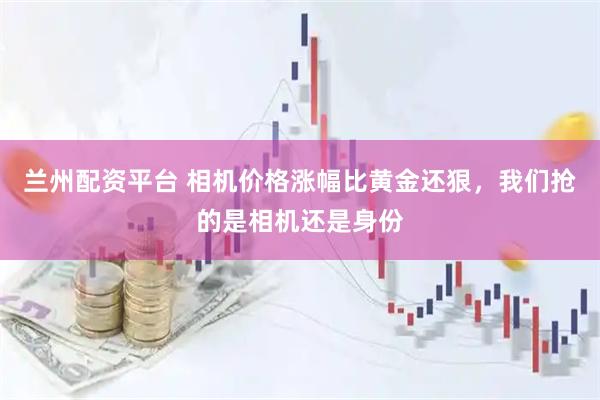 兰州配资平台 相机价格涨幅比黄金还狠，我们抢的是相机还是身份
