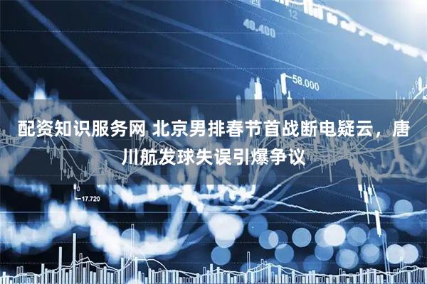 配资知识服务网 北京男排春节首战断电疑云，唐川航发球失误引爆争议