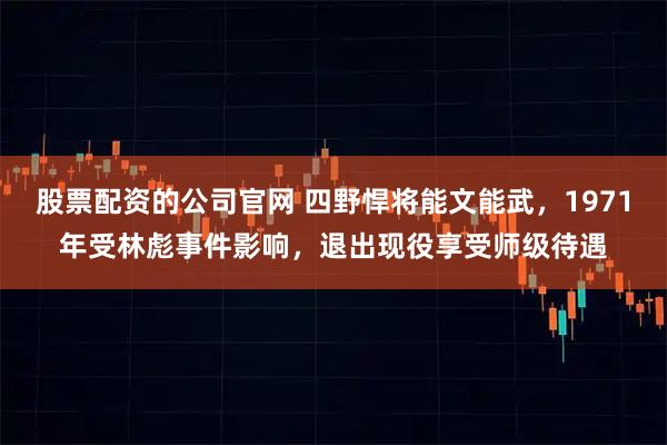 股票配资的公司官网 四野悍将能文能武，1971年受林彪事件影响，退出现役享受师级待遇