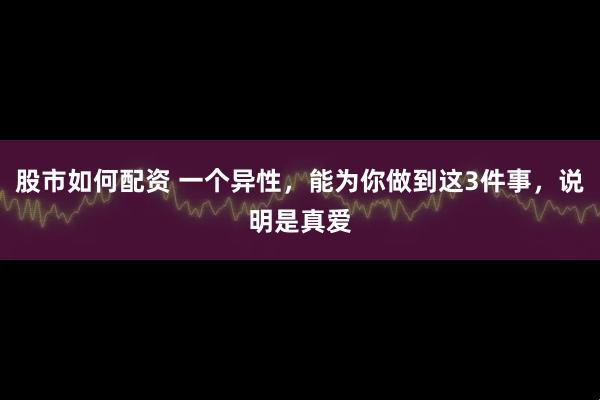 股市如何配资 一个异性，能为你做到这3件事，说明是真爱