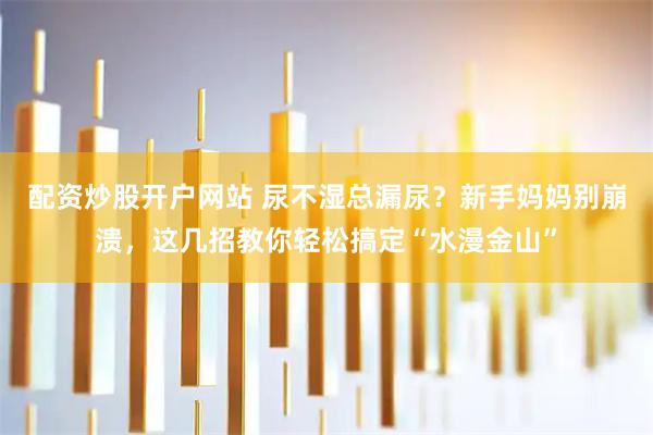 配资炒股开户网站 尿不湿总漏尿？新手妈妈别崩溃，这几招教你轻松搞定“水漫金山”