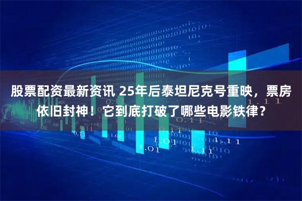 股票配资最新资讯 25年后泰坦尼克号重映，票房依旧封神！它到底打破了哪些电影铁律？