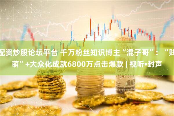 配资炒股论坛平台 千万粉丝知识博主“混子哥”：“贱萌”+大众化成就6800万点击爆款 | 视听•封声