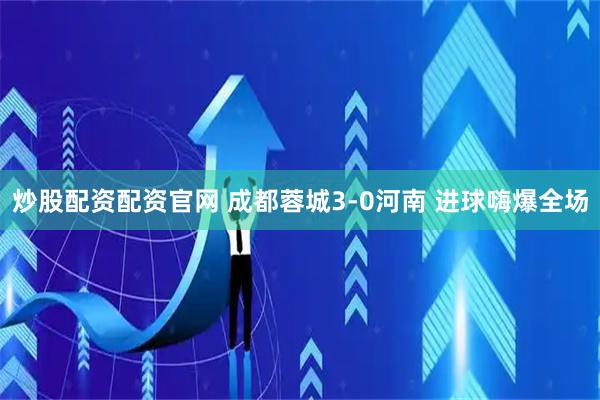 炒股配资配资官网 成都蓉城3-0河南 进球嗨爆全场