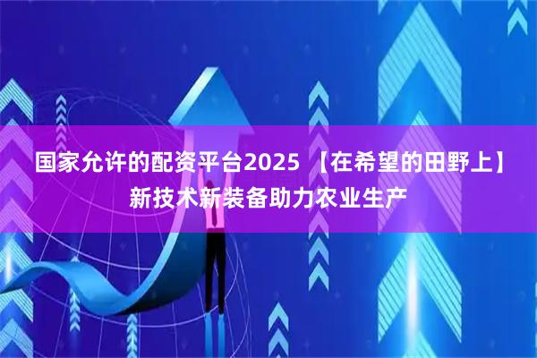 国家允许的配资平台2025 【在希望的田野上】新技术新装备助力农业生产